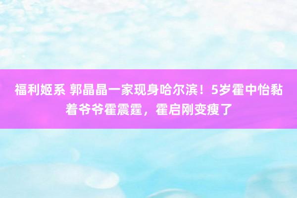 福利姬系 郭晶晶一家现身哈尔滨！5岁霍中怡黏着爷爷霍震霆，霍启刚变瘦了