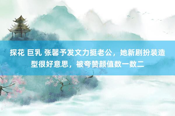 探花 巨乳 张馨予发文力挺老公，她新剧扮装造型很好意思，被夸赞颜值数一数二