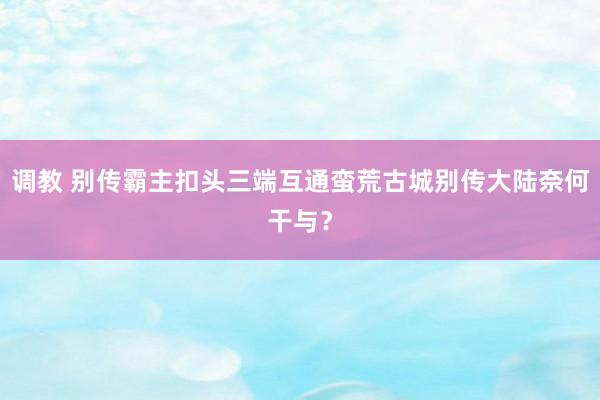 调教 别传霸主扣头三端互通蛮荒古城别传大陆奈何干与？