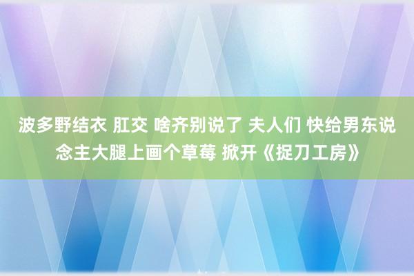波多野结衣 肛交 啥齐别说了 夫人们 快给男东说念主大腿上画个草莓 掀开《捉刀工房》