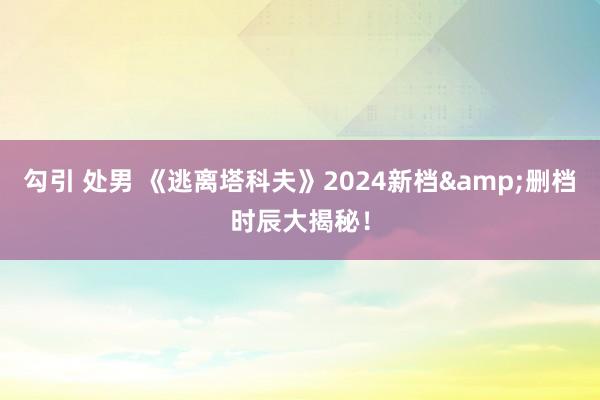 勾引 处男 《逃离塔科夫》2024新档&删档时辰大揭秘！
