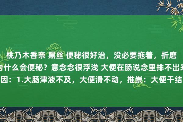 桃乃木香奈 黑丝 便秘很好治，没必要拖着，折磨我方何须呢？东说念主为什么会便秘？意念念很浮浅 大便在肠说念里排不出来，便秘有2个主要原因：1.大肠津液不及，大便滑不动，推崇：大便干结；2.大肠的气机推力不及，大致气机不畅，...