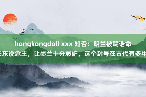 hongkongdoll xxx 知否：明兰被赐诰命夫东说念主，让墨兰十分忌妒，这个封号在古代有多牛？