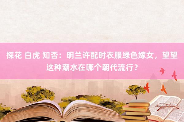 探花 白虎 知否：明兰许配时衣服绿色嫁女，望望这种潮水在哪个朝代流行？