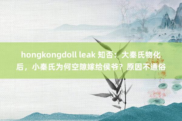 hongkongdoll leak 知否：大秦氏物化后，小秦氏为何空隙嫁给侯爷？原因不通俗