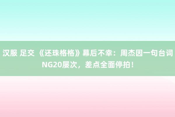 汉服 足交 《还珠格格》幕后不幸：周杰因一句台词NG20屡次，差点全面停拍！