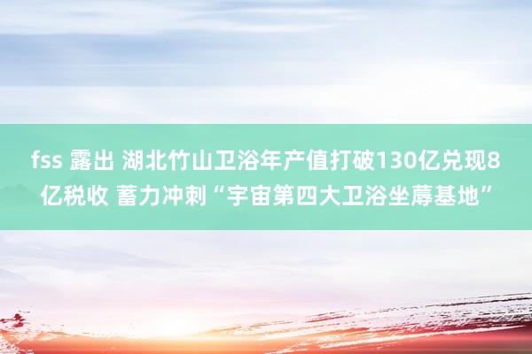 fss 露出 湖北竹山卫浴年产值打破130亿兑现8亿税收 蓄力冲刺“宇宙第四大卫浴坐蓐基地”