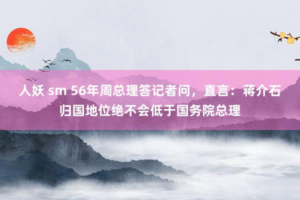 人妖 sm 56年周总理答记者问，直言：蒋介石归国地位绝不会低于国务院总理