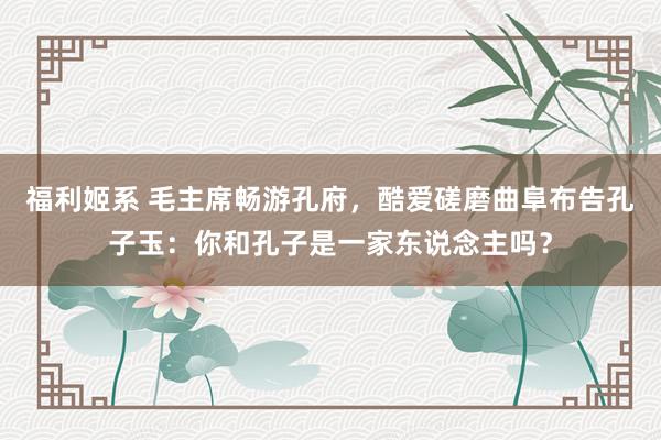 福利姬系 毛主席畅游孔府，酷爱磋磨曲阜布告孔子玉：你和孔子是一家东说念主吗？