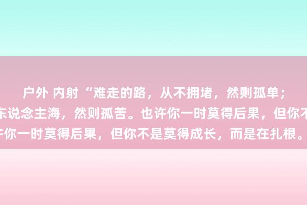 户外 内射 “难走的路，从不拥堵，然则孤单；好走的路，东说念主山东说念主海，然则孤苦。也许你一时莫得后果，但你不是莫得成长，而是在扎根。”