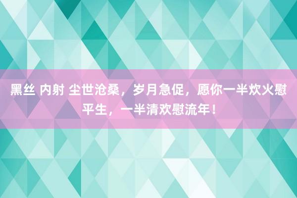 黑丝 内射 尘世沧桑，岁月急促，愿你一半炊火慰平生，一半清欢慰流年！