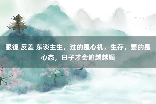 眼镜 反差 东谈主生，过的是心机，生存，要的是心态，日子才会逾越越顺