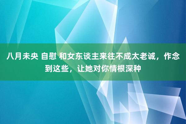 八月未央 自慰 和女东谈主来往不成太老诚，作念到这些，让她对你情根深种