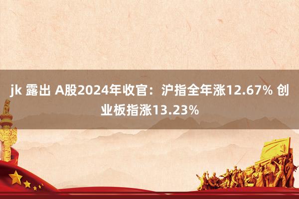 jk 露出 A股2024年收官：沪指全年涨12.67% 创业板指涨13.23%