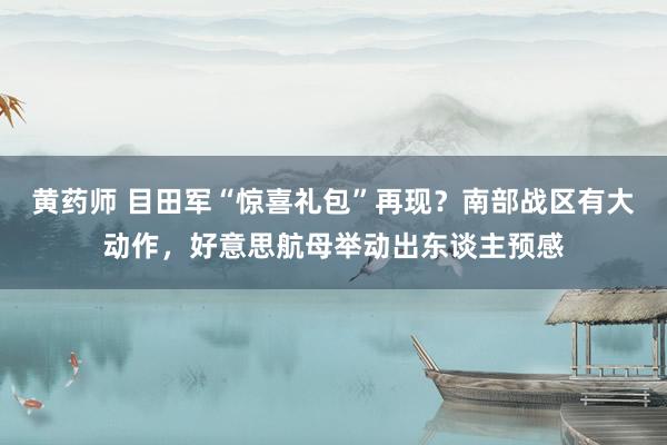 黄药师 目田军“惊喜礼包”再现？南部战区有大动作，好意思航母举动出东谈主预感