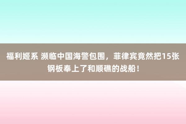 福利姬系 濒临中国海警包围，菲律宾竟然把15张钢板奉上了和顺礁的战船！