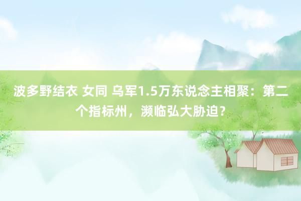 波多野结衣 女同 乌军1.5万东说念主相聚：第二个指标州，濒临弘大胁迫？