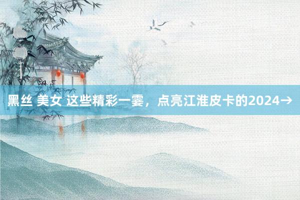 黑丝 美女 这些精彩一霎，点亮江淮皮卡的2024→