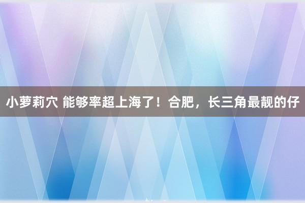小萝莉穴 能够率超上海了！合肥，长三角最靓的仔