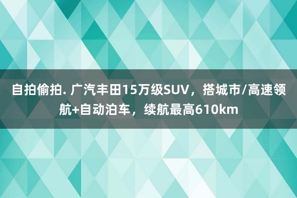 自拍偷拍. 广汽丰田15万级SUV，搭城市/高速领航+自动泊车，续航最高610km