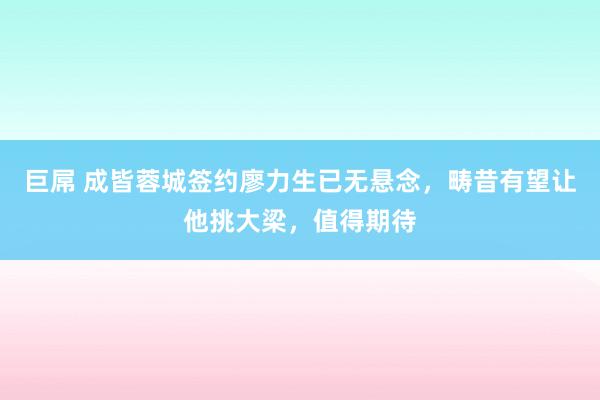 巨屌 成皆蓉城签约廖力生已无悬念，畴昔有望让他挑大梁，值得期待