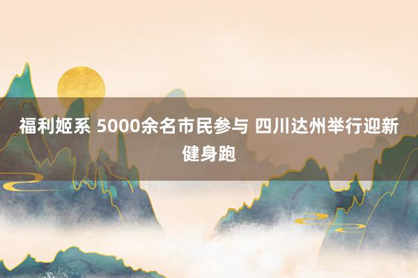福利姬系 5000余名市民参与 四川达州举行迎新健身跑