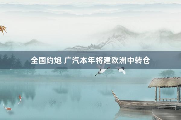 全国约炮 广汽本年将建欧洲中转仓