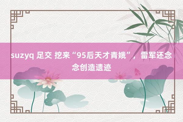 suzyq 足交 挖来“95后天才青娥”，雷军还念念创造遗迹