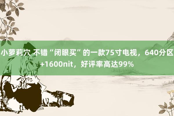 小萝莉穴 不错“闭眼买”的一款75寸电视，640分区+1600nit，好评率高达99%