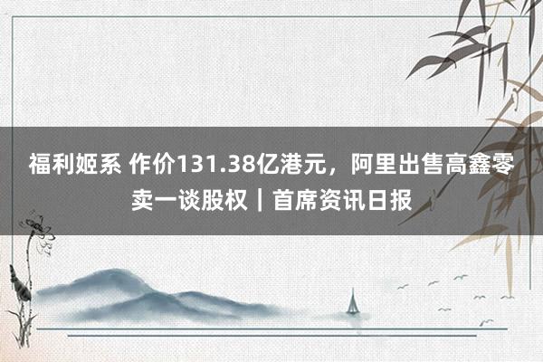 福利姬系 作价131.38亿港元，阿里出售高鑫零卖一谈股权｜首席资讯日报