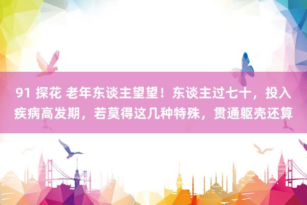 91 探花 老年东谈主望望！东谈主过七十，投入疾病高发期，若莫得这几种特殊，贯通躯壳还算