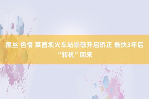 黑丝 色情 菜园坝火车站崇敬开启矫正 最快3年后“转机”回来