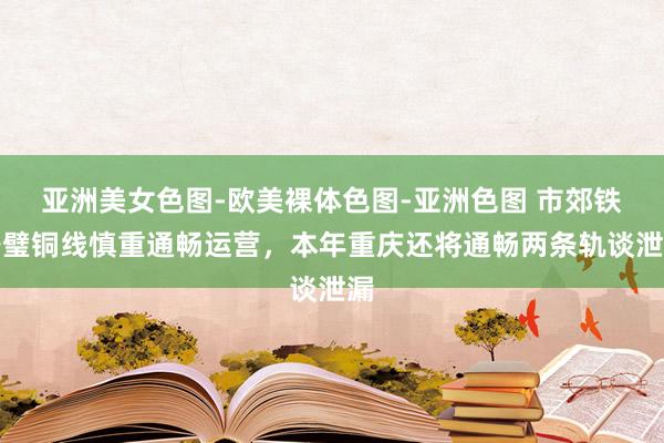 亚洲美女色图-欧美裸体色图-亚洲色图 市郊铁路璧铜线慎重通畅运营，本年重庆还将通畅两条轨谈泄漏