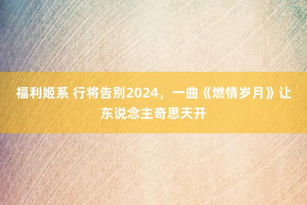 福利姬系 行将告别2024，一曲《燃情岁月》让东说念主奇思天开