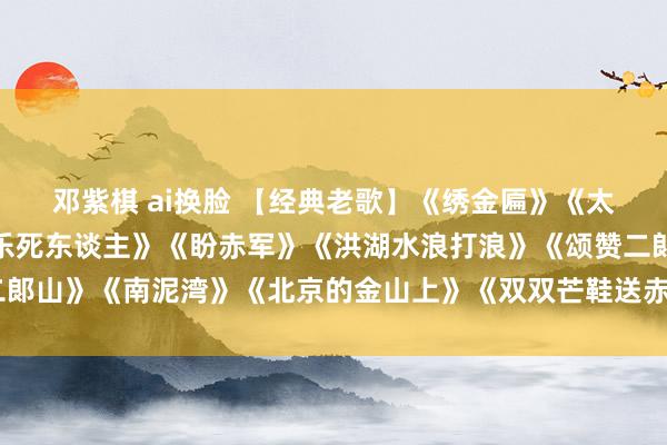 邓紫棋 ai换脸 【经典老歌】《绣金匾》《太阳即是毛泽东》《竟然乐死东谈主》《盼赤军》《洪湖水浪打浪》《颂赞二郞山》《南泥湾》《北京的金山上》《双双芒鞋送赤军》《挑担茶叶上北京》