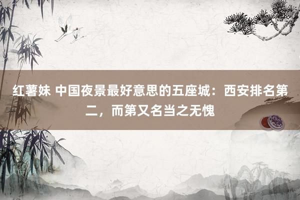 红薯妹 中国夜景最好意思的五座城：西安排名第二，而第又名当之无愧
