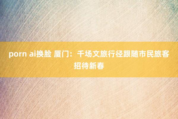 porn ai换脸 厦门：千场文旅行径跟随市民旅客招待新春