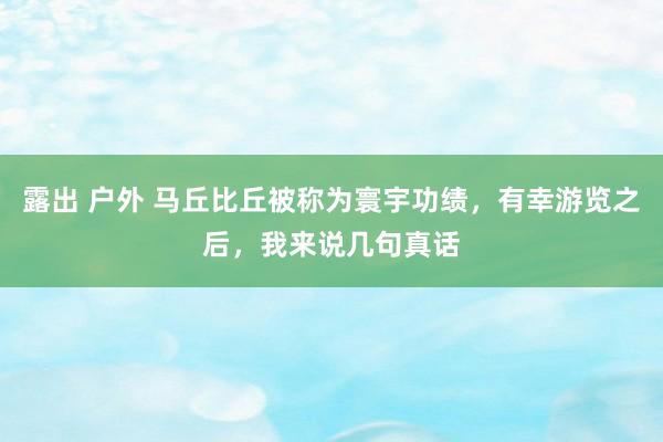 露出 户外 马丘比丘被称为寰宇功绩，有幸游览之后，我来说几句真话