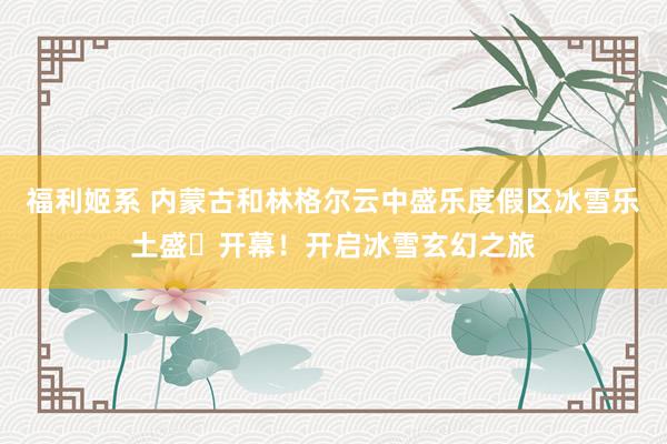 福利姬系 内蒙古和林格尔云中盛乐度假区冰雪乐土盛⼤开幕！开启冰雪玄幻之旅
