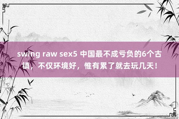 swing raw sex5 中国最不成亏负的6个古镇，不仅环境好，惟有累了就去玩几天！