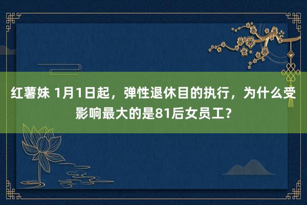 红薯妹 1月1日起，弹性退休目的执行，为什么受影响最大的是81后女员工？