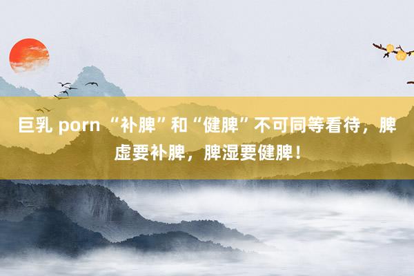 巨乳 porn “补脾”和“健脾”不可同等看待，脾虚要补脾，脾湿要健脾！