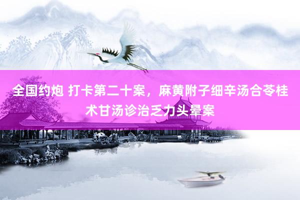 全国约炮 打卡第二十案，麻黄附子细辛汤合苓桂术甘汤诊治乏力头晕案