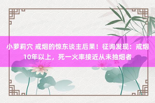 小萝莉穴 戒烟的惊东谈主后果！征询发现：戒烟10年以上，死一火率接近从未抽烟者