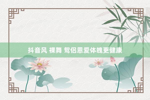 抖音风 裸舞 鸳侣恩爱体魄更健康