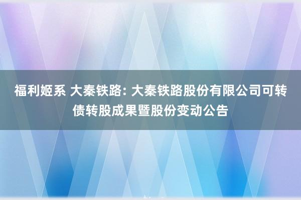福利姬系 大秦铁路: 大秦铁路股份有限公司可转债转股成果暨股份变动公告