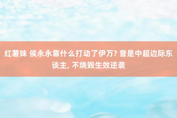 红薯妹 侯永永靠什么打动了伊万? 曾是中超边际东谈主, 不烧毁生效逆袭