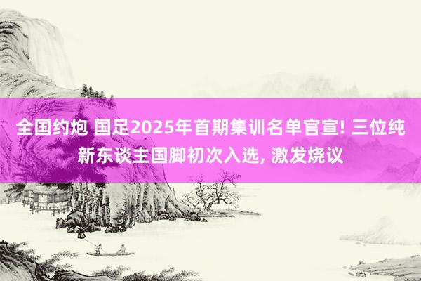 全国约炮 国足2025年首期集训名单官宣! 三位纯新东谈主国脚初次入选, 激发烧议