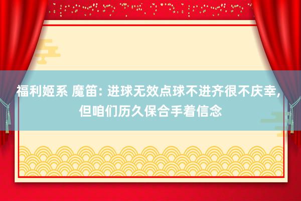 福利姬系 魔笛: 进球无效点球不进齐很不庆幸, 但咱们历久保合手着信念