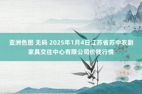 亚洲色图 无码 2025年1月4日江苏省苏中农副家具交往中心有限公司价钱行情